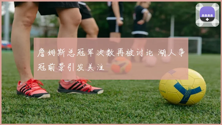 詹姆斯总冠军次数再被讨论 湖人争冠前景引发关注