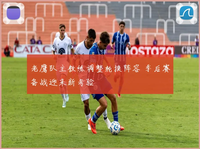 老鹰队主教练调整轮换阵容 季后赛备战迎来新考验