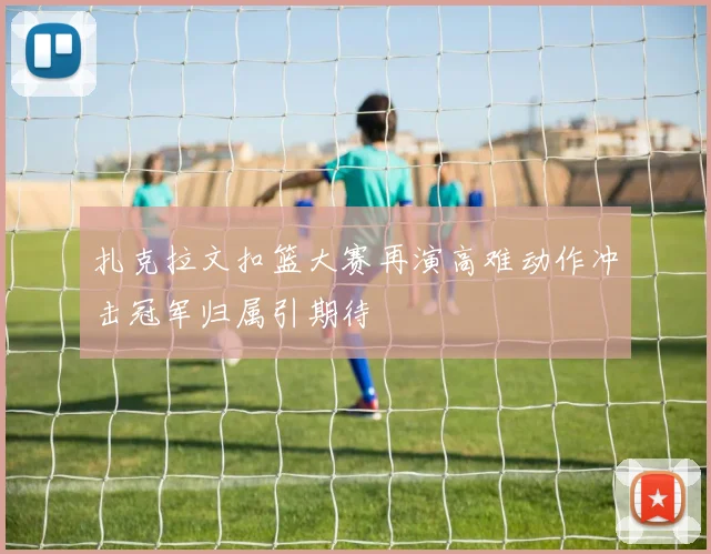扎克拉文扣篮大赛再演高难动作冲击冠军归属引期待