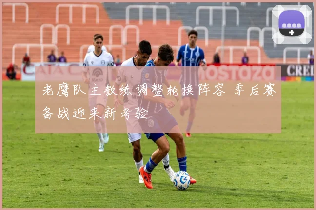 老鹰队主教练调整轮换阵容 季后赛备战迎来新考验