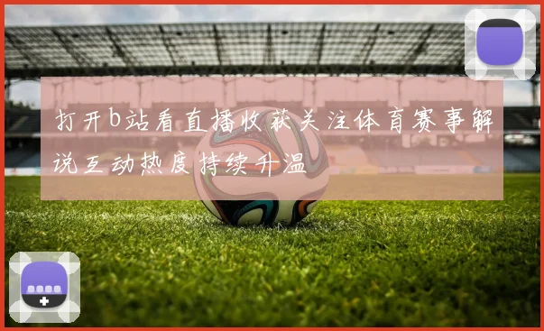 打开b站看直播收获关注体育赛事解说互动热度持续升温
