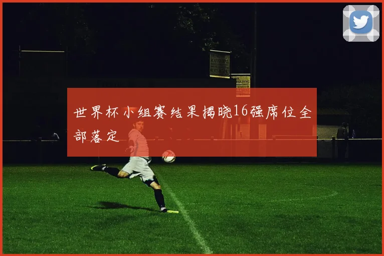 世界杯小组赛结果揭晓16强席位全部落定