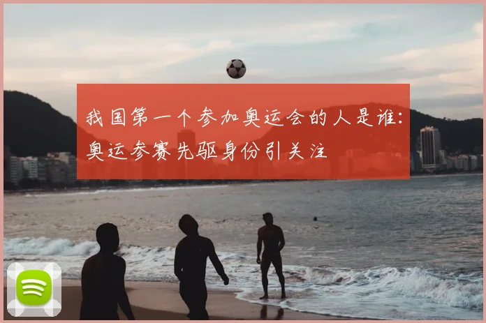 我国第一个参加奥运会的人是谁:奥运参赛先驱身份引关注