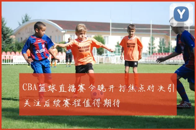 CBA篮球直播赛今晚开打焦点对决引关注后续赛程值得期待